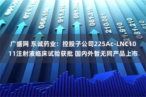 广盛网 东诚药业：控股子公司225Ac-LNC1011注射液临床试验获批 国内外暂无同产品上市