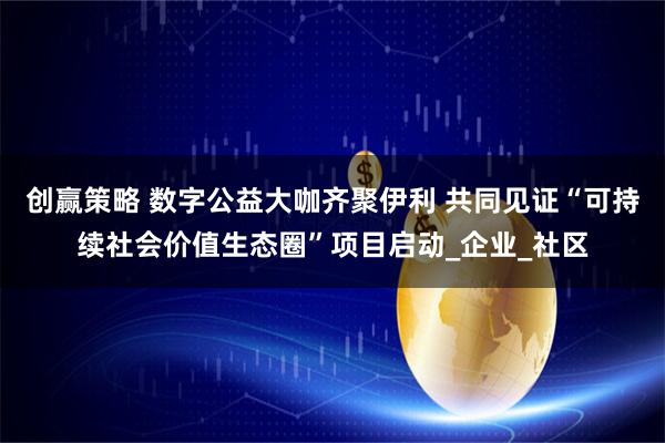 创赢策略 数字公益大咖齐聚伊利 共同见证“可持续社会价值生态圈”项目启动_企业_社区