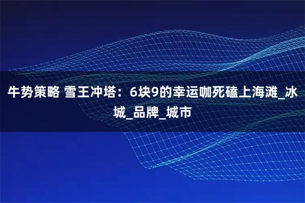 牛势策略 雪王冲塔：6块9的幸运咖死磕上海滩_冰城_品牌_城市