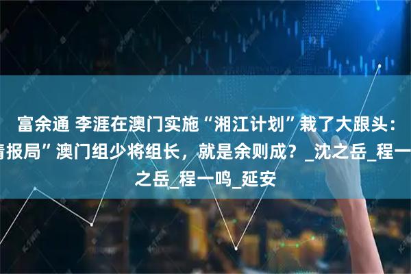 富余通 李涯在澳门实施“湘江计划”栽了大跟头：蒋系“情报局”澳门组少将组长，就是余则成？_沈之岳_程一鸣_延安