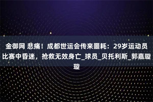 金御网 悲痛！成都世运会传来噩耗：29岁运动员比赛中昏迷，抢救无效身亡_球员_贝托利斯_郭嘉璇