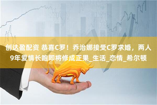 创达盈配资 恭喜C罗！乔治娜接受C罗求婚，两人9年爱情长跑即将修成正果_生活_恋情_希尔顿