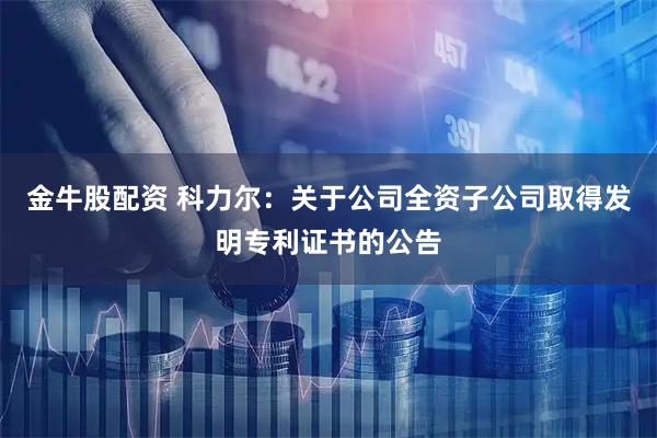 金牛股配资 科力尔：关于公司全资子公司取得发明专利证书的公告