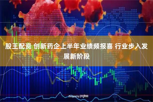 股王配资 创新药企上半年业绩频报喜 行业步入发展新阶段