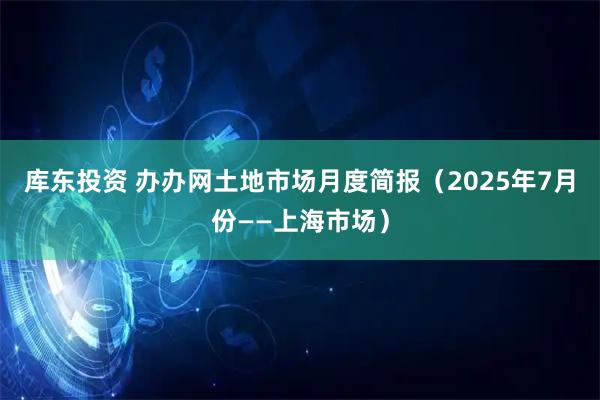 库东投资 办办网土地市场月度简报（2025年7月份——上海市场）