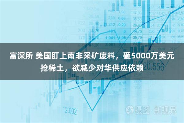 富深所 美国盯上南非采矿废料，砸5000万美元抢稀土，欲减少对华供应依赖