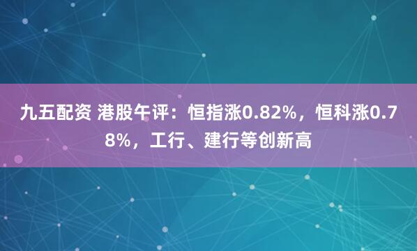 九五配资 港股午评：恒指涨0.82%，恒科涨0.78%，工行、建行等创新高