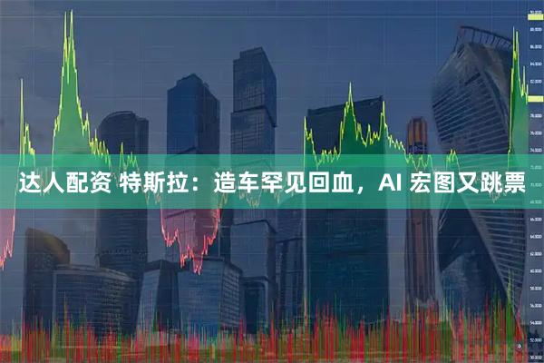 达人配资 特斯拉：造车罕见回血，AI 宏图又跳票