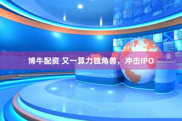 博牛配资 又一算力独角兽，冲击IPO