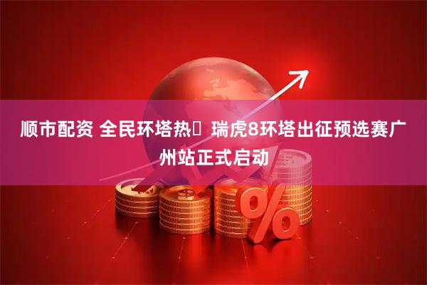 顺市配资 全民环塔热・瑞虎8环塔出征预选赛广州站正式启动