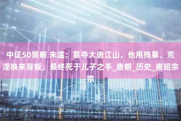 中证50策略 朱温：篡夺大唐江山，他用残暴、荒淫换来背叛，最终死于儿子之手_唐朝_历史_唐昭宗
