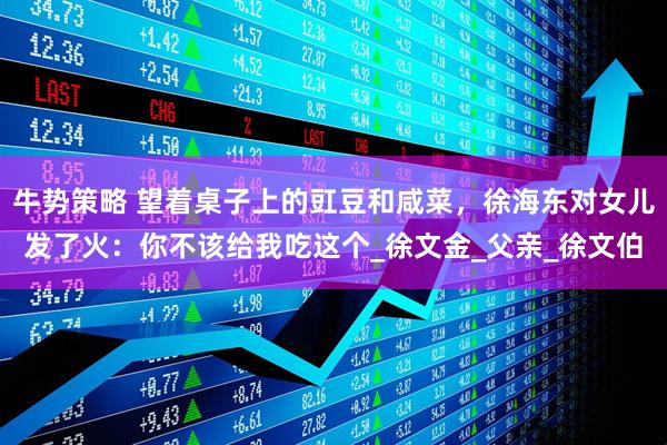 牛势策略 望着桌子上的豇豆和咸菜,徐海东对女儿发了火:你不该给我吃这个_徐文金_父亲_徐文伯