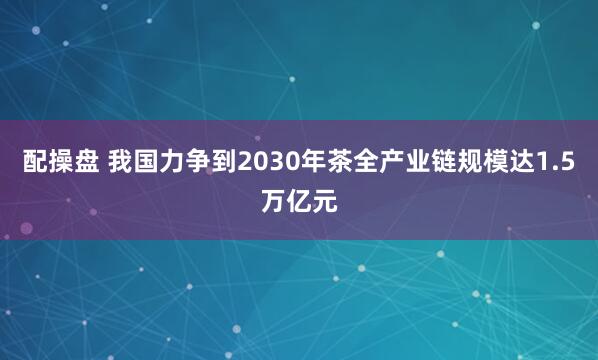 配操盘 我国力争到2030年茶全产业链规模达1.5万亿元