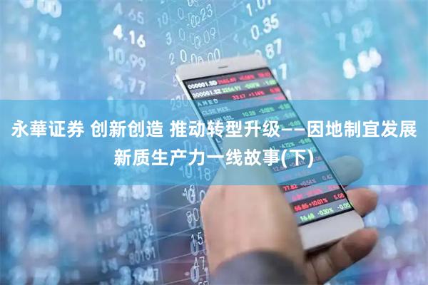 永華证券 创新创造 推动转型升级——因地制宜发展新质生产力一线故事(下)