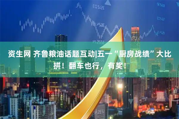 资生网 齐鲁粮油话题互动|五一“厨房战绩”大比拼！翻车也行，有奖！