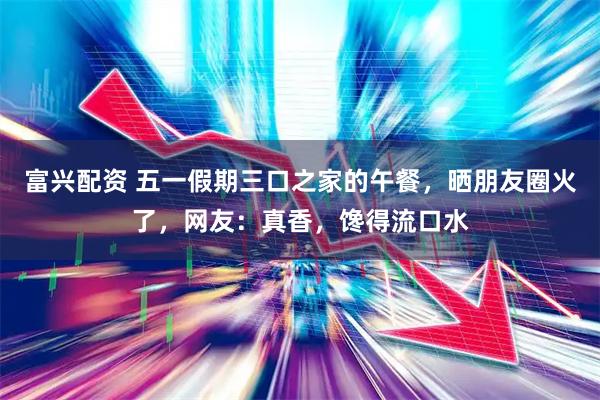 富兴配资 五一假期三口之家的午餐，晒朋友圈火了，网友：真香，馋得流口水