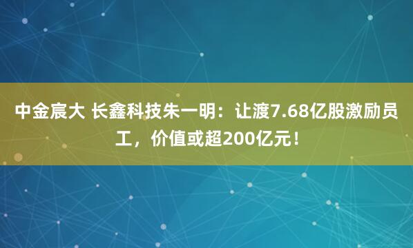 中金宸大 长鑫科技朱一明：让渡7.68亿股激励员工，价值或超200亿元！