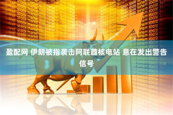 盈配网 伊朗被指袭击阿联酋核电站 意在发出警告信号