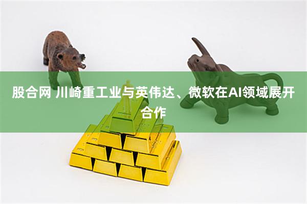 股合网 川崎重工业与英伟达、微软在AI领域展开合作