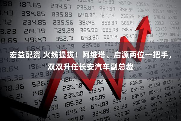 宏益配资 火线提拔！阿维塔、启源两位一把手，双双升任长安汽车副总裁
