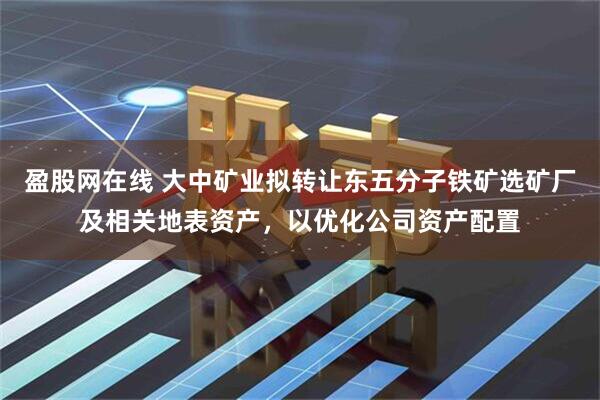 盈股网在线 大中矿业拟转让东五分子铁矿选矿厂及相关地表资产，以优化公司资产配置