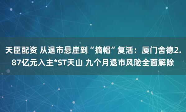 天臣配资 从退市悬崖到“摘帽”复活：厦门舍德2.87亿元入主*ST天山 九个月退市风险全面解除
