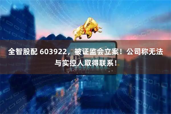全智股配 603922,被证监会立案!公司称无法与实控人取得联系!