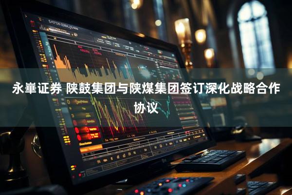 永崋证券 陕鼓集团与陕煤集团签订深化战略合作协议