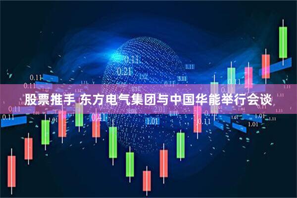 股票推手 东方电气集团与中国华能举行会谈