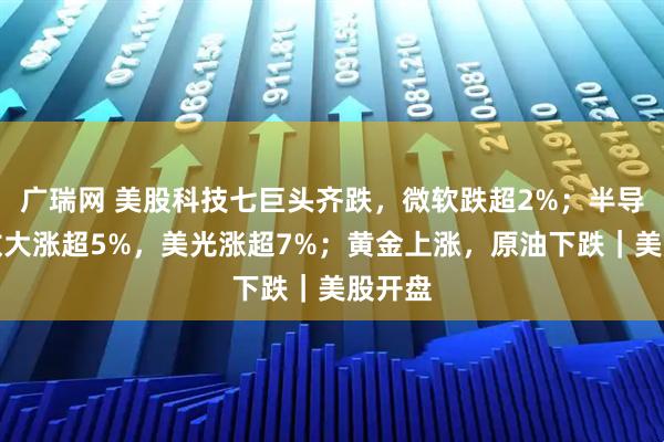 广瑞网 美股科技七巨头齐跌,微软跌超2%;半导体指数大涨超5%,美光涨超7%;黄金上涨,原油下跌|美股开盘