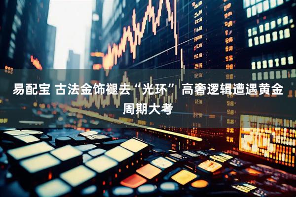易配宝 古法金饰褪去“光环” 高奢逻辑遭遇黄金周期大考