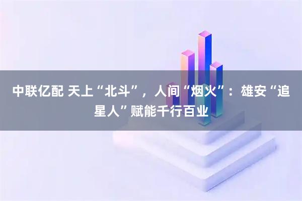 中联亿配 天上“北斗”，人间“烟火”：雄安“追星人”赋能千行百业