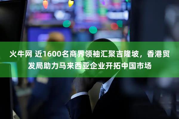 火牛网 近1600名商界领袖汇聚吉隆坡，香港贸发局助力马来西亚企业开拓中国市场