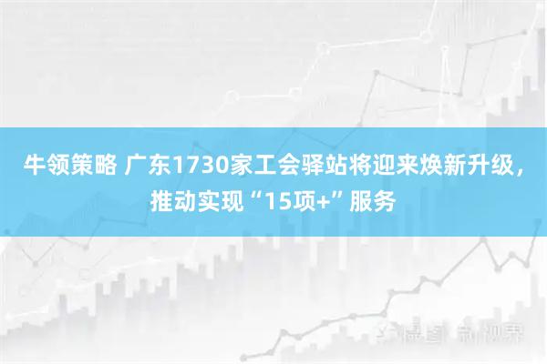 牛领策略 广东1730家工会驿站将迎来焕新升级，推动实现“15项+”服务