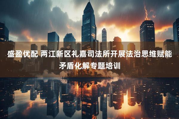 盛盈优配 两江新区礼嘉司法所开展法治思维赋能矛盾化解专题培训