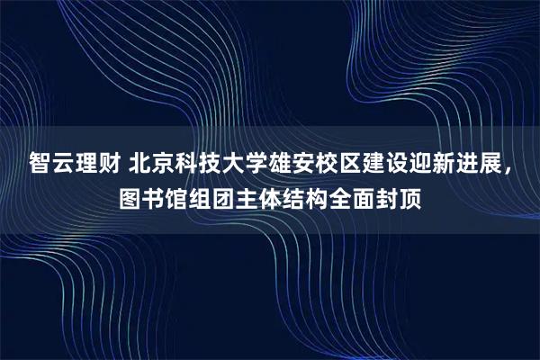 智云理财 北京科技大学雄安校区建设迎新进展，图书馆组团主体结构全面封顶
