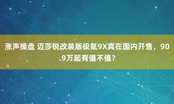 涨声操盘 迈莎锐改装版极氪9X真在国内开售,90.9万起有值不值?