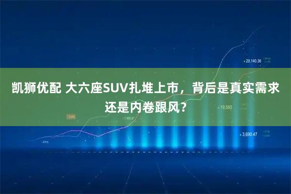 凯狮优配 大六座SUV扎堆上市,背后是真实需求还是内卷跟风?